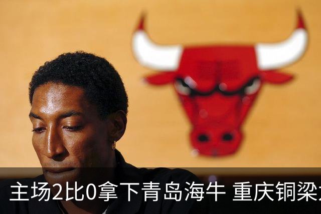 主场2比0拿下青岛海牛 重庆铜梁龙终结12轮不胜